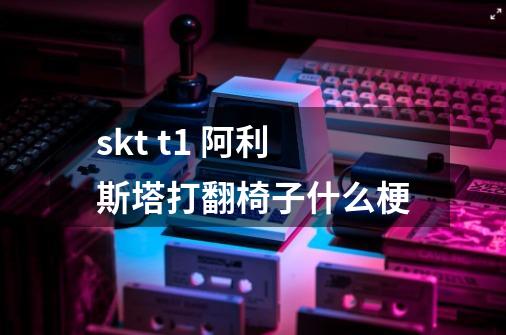 skt t1 阿利斯塔打翻椅子什么梗-第1张-游戏信息-龙启网