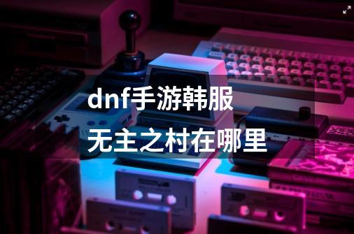 dnf手游韩服无主之村在哪里-第1张-游戏信息-龙启网