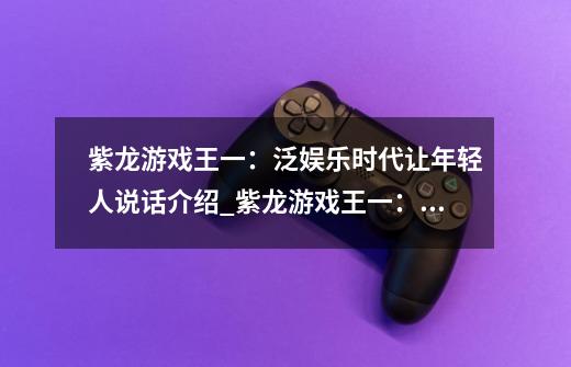 紫龙游戏王一:泛娱乐时代让年轻人说话介绍_紫龙游戏王一:泛娱乐时代让年轻人说话是什么-第1张-游戏信息-龙启网