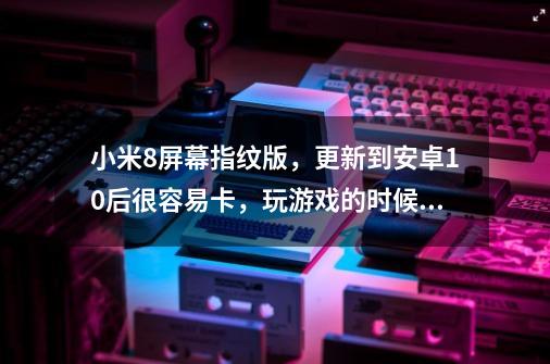 小米8屏幕指纹版，更新到安卓10后很容易卡，玩游戏的时候微信通话啥的游戏也容易卡-第1张-游戏信息-龙启网