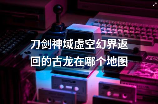 刀剑神域虚空幻界返回的古龙在哪个地图-第1张-游戏信息-龙启网