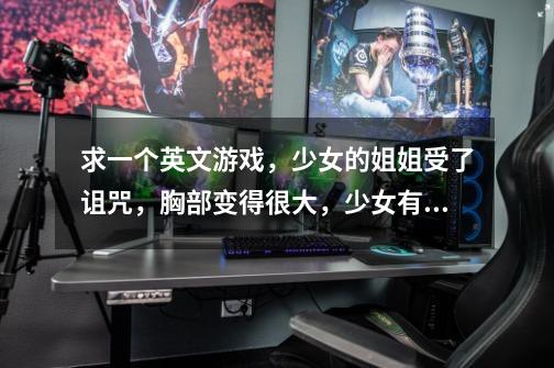 求一个英文游戏，少女的姐姐受了诅咒，胸部变得很大，少女有一只黑手跟着，冒险类，3D，有点老了-第1张-游戏信息-龙启网