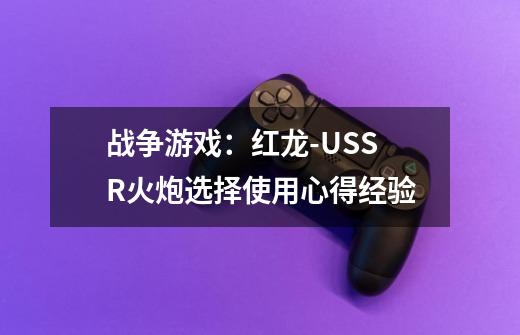 战争游戏:红龙-USSR火炮选择使用心得经验-第1张-游戏信息-龙启网