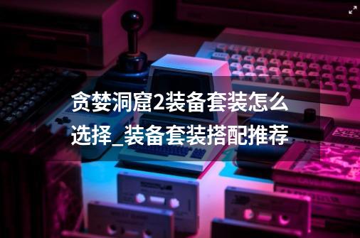 贪婪洞窟2装备套装怎么选择_装备套装搭配推荐-第1张-游戏信息-龙启网