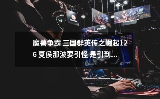 魔兽争霸 三国群英传之崛起1.26 夏侯那波要引怪 是引到左边的峡谷还是右边的-第1张-游戏信息-龙启网