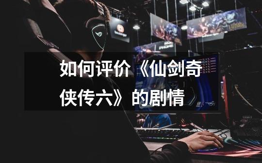 如何评价《仙剑奇侠传六》的剧情-第1张-游戏信息-龙启网