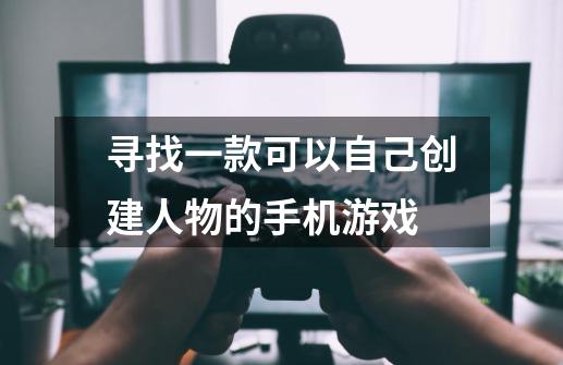 寻找一款可以自己创建人物的手机游戏-第1张-游戏信息-龙启网