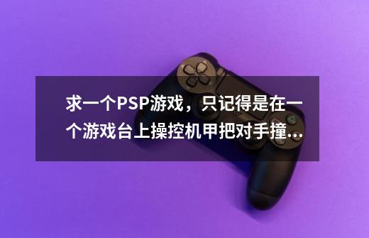 求一个PSP游戏，只记得是在一个游戏台上操控机甲把对手撞下台去，跟碰碰车差不多，游戏名好像叫什么王-第1张-游戏信息-龙启网