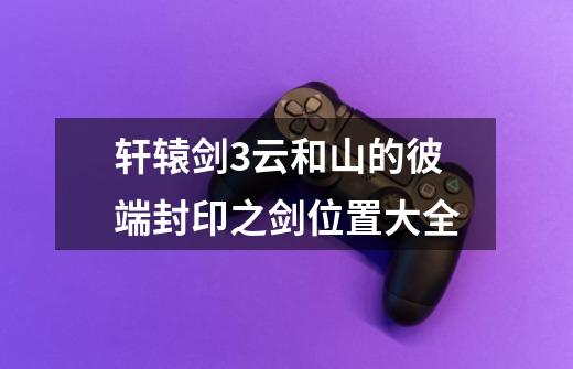 轩辕剑3云和山的彼端封印之剑位置大全-第1张-游戏信息-龙启网