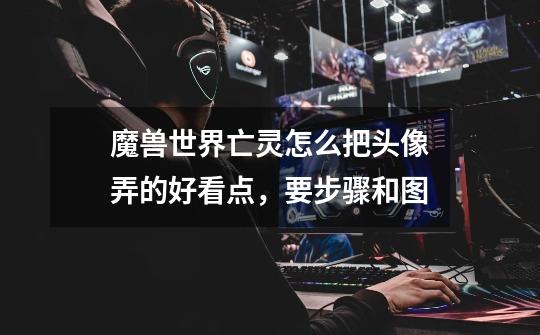 魔兽世界亡灵怎么把头像弄的好看点，要步骤和图-第1张-游戏信息-龙启网