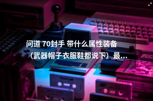 问道 70封手 带什么属性装备(武器帽子衣服鞋都说下)最好有图 大约多少道-第1张-游戏信息-龙启网