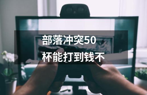 部落冲突50杯能打到钱不-第1张-游戏信息-龙启网