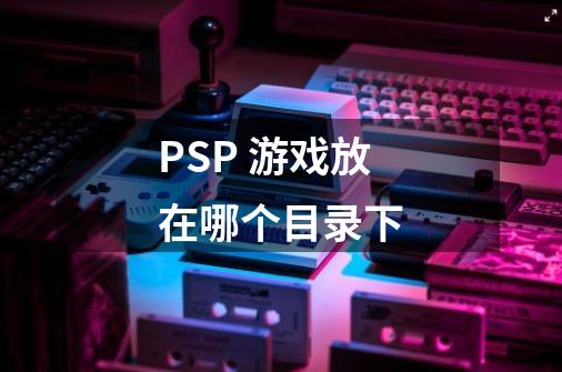 PSP 游戏放在哪个目录下-第1张-游戏信息-龙启网