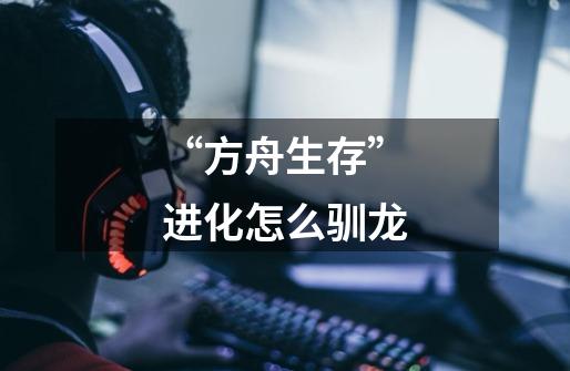 “方舟生存”进化怎么驯龙-第1张-游戏信息-龙启网