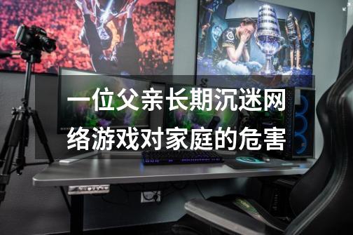 一位父亲长期沉迷网络游戏对家庭的危害-第1张-游戏信息-龙启网