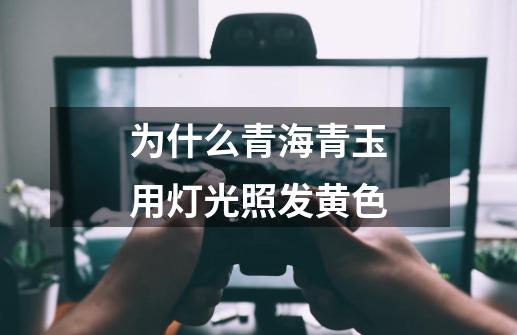 为什么青海青玉用灯光照发黄色-第1张-游戏信息-龙启网