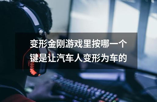 变形金刚游戏里按哪一个键是让汽车人变形为车的-第1张-游戏信息-龙启网