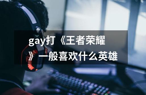 gay打《王者荣耀》一般喜欢什么英雄-第1张-游戏信息-龙启网