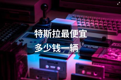 特斯拉最便宜多少钱一辆-第1张-游戏信息-龙启网