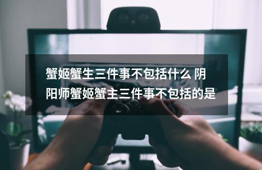 蟹姬蟹生三件事不包括什么 阴阳师蟹姬蟹主三件事不包括的是-第1张-游戏信息-龙启网