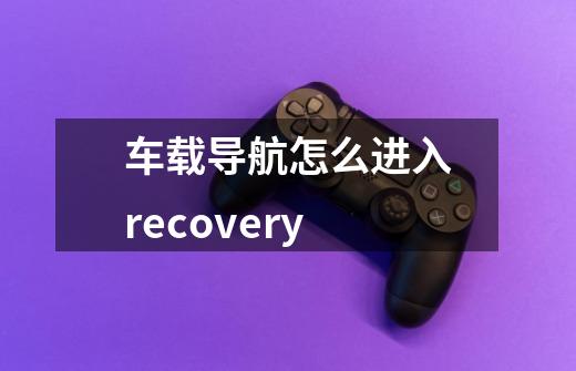 车载导航怎么进入recovery-第1张-游戏信息-龙启网