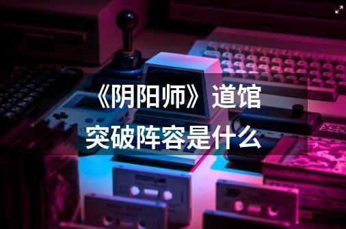 《阴阳师》道馆突破阵容是什么-第1张-游戏信息-龙启网