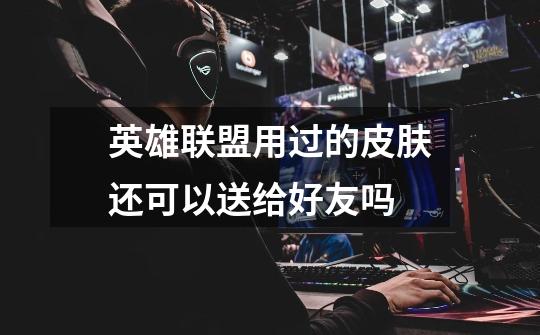 英雄联盟用过的皮肤还可以送给好友吗-第1张-游戏信息-龙启网