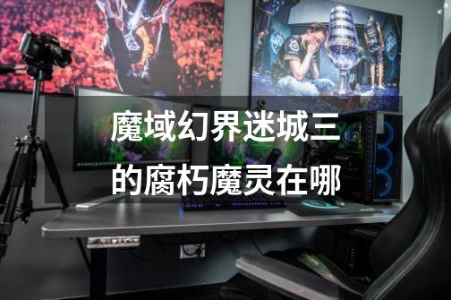 魔域幻界迷城三的腐朽魔灵在哪-第1张-游戏信息-龙启网