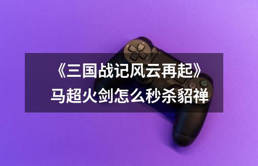 《三国战记风云再起》马超火剑怎么秒杀貂禅-第1张-游戏信息-龙启网