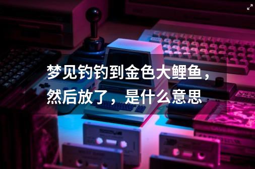 梦见钓钓到金色大鲤鱼，然后放了，是什么意思-第1张-游戏信息-龙启网