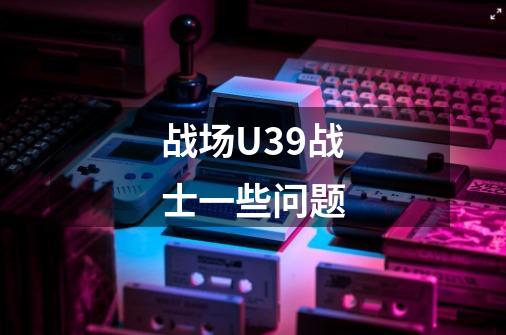 战场U39战士一些问题-第1张-游戏信息-龙启网