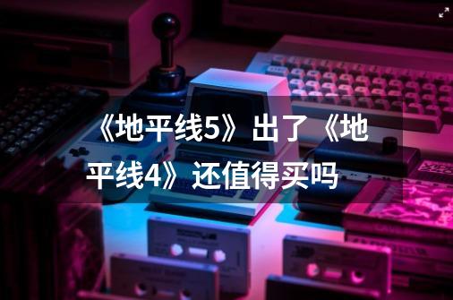 《地平线5》出了《地平线4》还值得买吗-第1张-游戏信息-龙启网