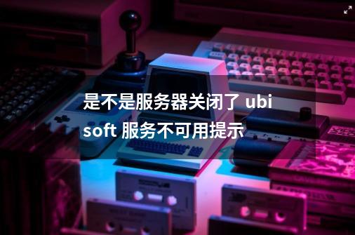 是不是服务器关闭了 ubisoft 服务不可用提示-第1张-游戏信息-龙启网