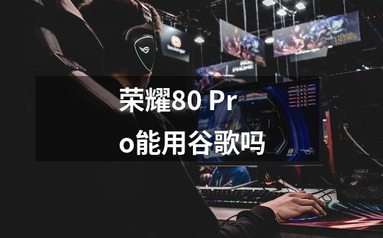 荣耀80 Pro能用谷歌吗-第1张-游戏信息-龙启网