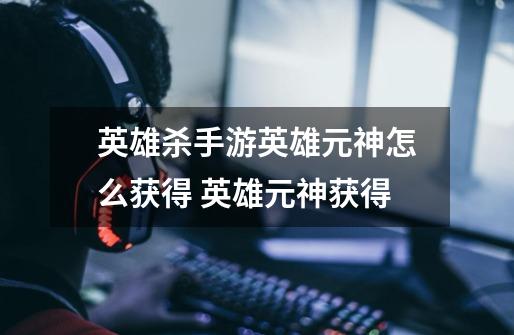 英雄杀手游英雄元神怎么获得 英雄元神获得-第1张-游戏信息-龙启网