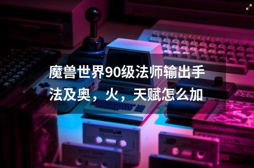 魔兽世界90级法师输出手法及奥,火,天赋怎么加-第1张-游戏信息-龙启网