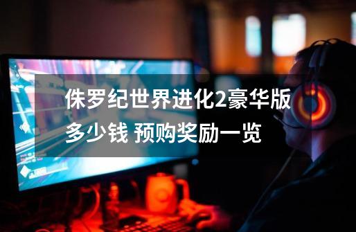 侏罗纪世界进化2豪华版多少钱 预购奖励一览-第1张-游戏信息-龙启网