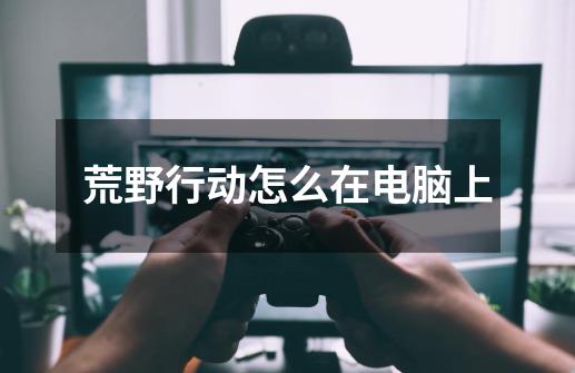 荒野行动怎么在电脑上-第1张-游戏信息-龙启网