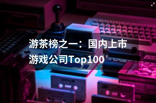 游茶榜之一:国内上市游戏公司Top100-第1张-游戏信息-龙启网