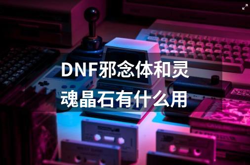 DNF邪念体和灵魂晶石有什么用-第1张-游戏信息-龙启网