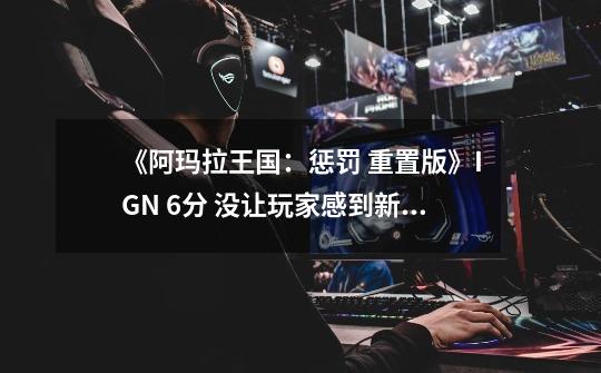 《阿玛拉王国:惩罚 重置版》IGN 6分 没让玩家感到新鲜-第1张-游戏信息-龙启网