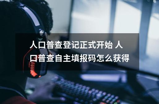 人口普查登记正式开始 人口普查自主填报码怎么获得-第1张-游戏信息-龙启网