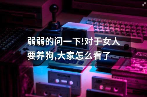 弱弱的问一下!对于女人要养狗,大家怎么看了-第1张-游戏信息-龙启网