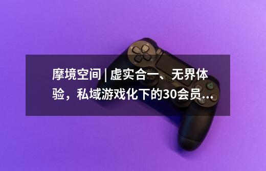 摩境空间 | 虚实合一、无界体验,私域游戏化下的3.0会员时代-第1张-游戏信息-龙启网