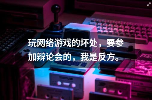 玩网络游戏的坏处,要参加辩论会的,我是反方。-第1张-游戏信息-龙启网