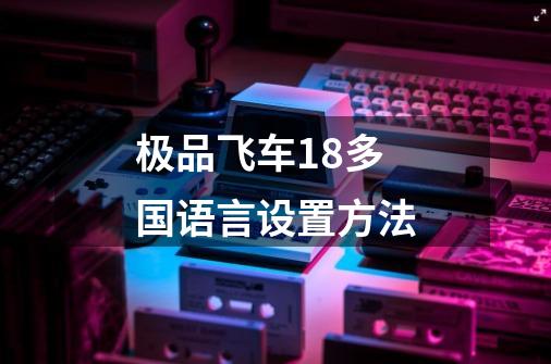 极品飞车18多国语言设置方法-第1张-游戏信息-龙启网