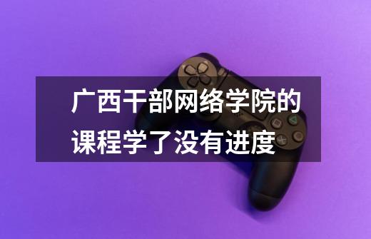 广西干部网络学院的课程学了没有进度-第1张-游戏信息-龙启网