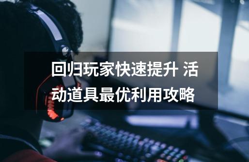 回归玩家快速提升 活动道具最优利用攻略-第1张-游戏信息-龙启网