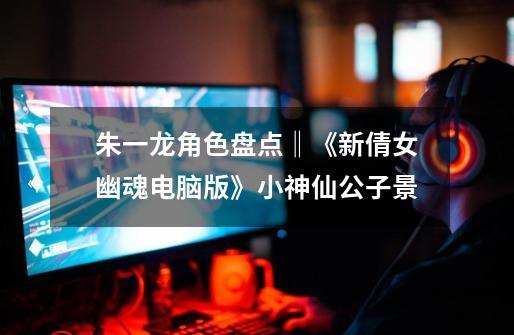 朱一龙角色盘点‖《新倩女幽魂电脑版》小神仙公子景-第1张-游戏信息-龙启网