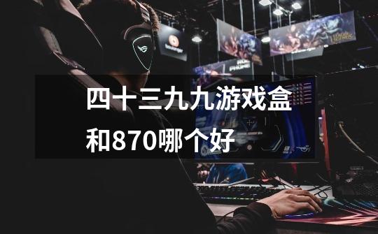 四十三九九游戏盒和870哪个好-第1张-游戏信息-龙启网